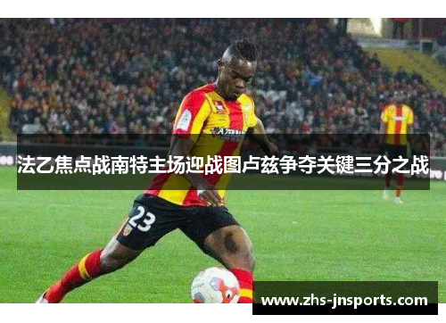 法乙焦点战南特主场迎战图卢兹争夺关键三分之战