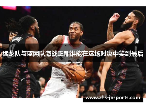 猛龙队与篮网队激战正酣谁能在这场对决中笑到最后