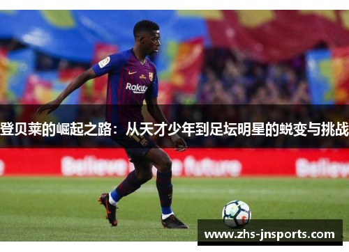 登贝莱的崛起之路：从天才少年到足坛明星的蜕变与挑战
