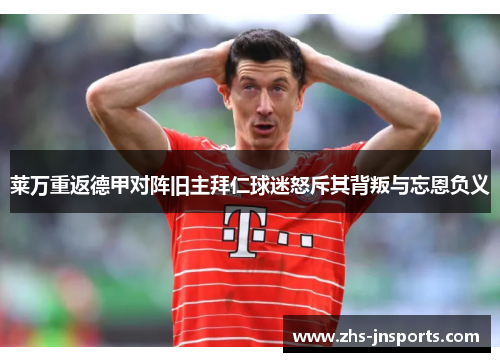 莱万重返德甲对阵旧主拜仁球迷怒斥其背叛与忘恩负义