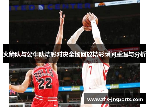 火箭队与公牛队精彩对决全场回放精彩瞬间重温与分析